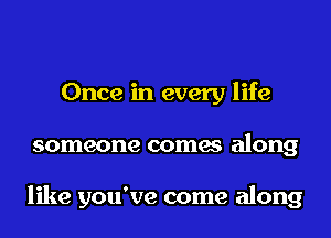 Once in every life
someone comes along

like you've come along