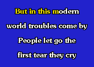 But in this modern
world troubles come by
People let go the

first tear they cry