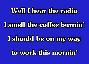 Well I hear the radio
I smell the coffee bumin'
I should be on my way

to work this mornin'