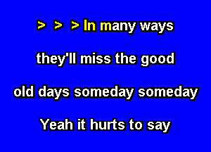 t' Mn many ways

they'll miss the good

old days someday someday

Yeah it hurts to say