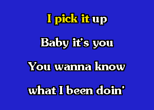 I pick it up

Baby it's you

You wanna know

what I been doin'