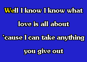 Well I know I know what
love is all about
'cause I can take anything

you give out