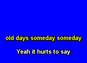 old days someday someday

Yeah it hurts to say