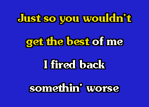 Just so you wouldn't

get the best of me

I fired back

somethin' worse