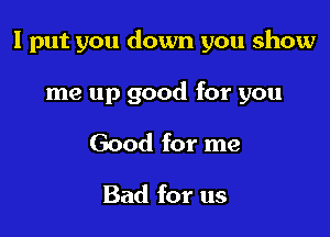 I put you down you show

me up good for you
Good for me

Bad for us