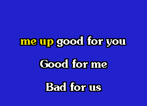 me up good for you

Good for me

Bad for us