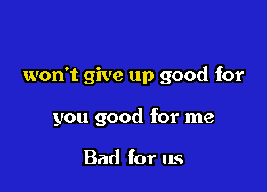 won't give up good for

you good for me

Bad for us