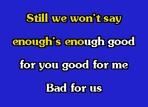 Still we won't say

enough's enough good

for you good for me

Bad for us
