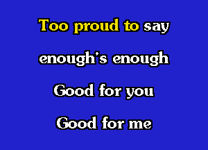 Too proud to say

enough's enough

Good for you
Good for me