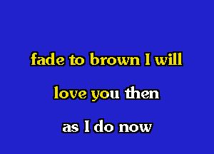 fade to brown I will

love you then

as 1 do now