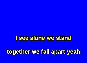 I see alone we stand

together we fall apart yeah