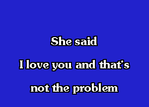 She said

I love you and that's

not the problem