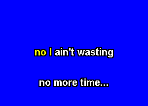 no I ain't wasting

no more time...