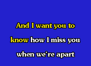 And I want you to

know how I miss you

when we're apart