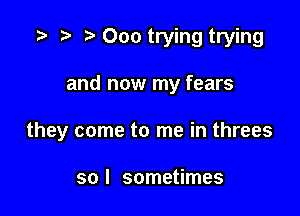 Ooo trying trying

and now my fears

they come to me in threes

so I sometimes