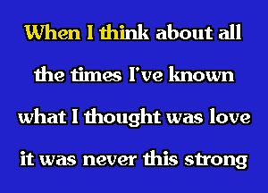 When I think about all
the times I've known
what I thought was love

it was never this strong