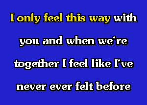 I only feel this way with
you and when we're
together I feel like I've

never ever felt before