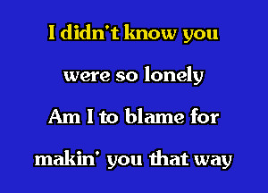 I didn't lmow you

were so lonely

Am I to blame for

makin' you that way