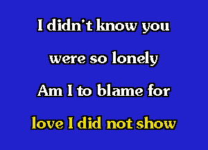 I didn't lmow you

were so lonely
Am I to blame for

love I did not show