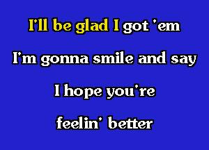 I'll be glad I got 'em

I'm gonna smile and say
I hope you're

feelin' better