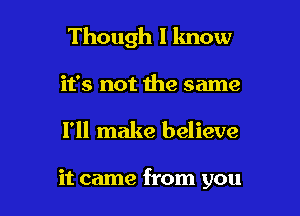 Though I lmow
it's not the same

I'll make believe

it came from you