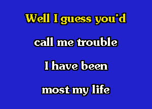 Well Iguanas you'd

call me trouble
I have been

most my life