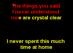 The things you said
I never understood
now are crystal clear

I never spent this much
time at home