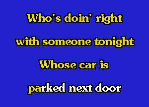 Who's doin' right
with someone tonight
Whose car is

parked next door