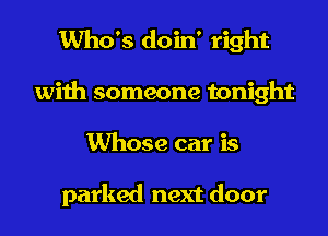 Who's doin' right
with someone tonight
Whose car is

parked next door