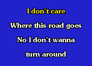 I don't care

Where this road goes

No I don't wanna

tum around