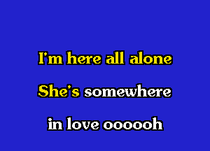 I'm here all alone

She's somewhere

in love oooooh