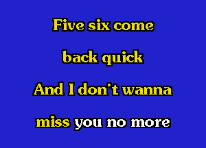 Five six come

back quick

And I don't wanna

miss you no more