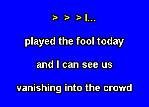 I...

played the fool today

and I can see us

vanishing into the crowd