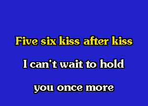 F ive six kiss after kiss

I can't wait to hold

you once more