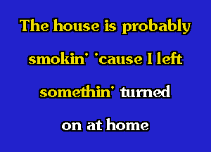 The house is probably
smokin' 'cause I left

somethin' turned

on at home