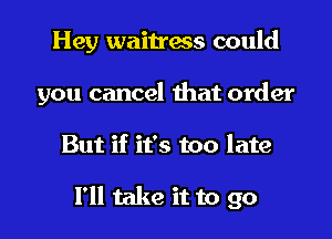 Hey waitress could
you cancel that order

But if it's too late

I'll take it to go