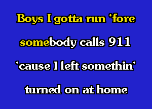 Boys I gotta run 'fore
somebody calls 9 1 1

'cause I left somethin'

turned on at home