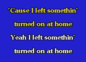 'Cause I left somethin'
turned on at home

Yeah I left somethin'

turned on at home