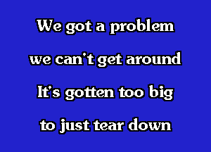 We got a problem

we can't get around

It's gotten too big

to just tear down