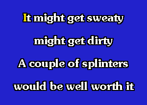 It might get sweaty
might get dirty
A couple of splinters

would be well worth it