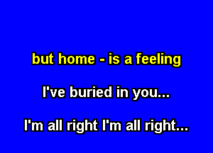 but home - is a feeling

I've buried in you...

I'm all right I'm all right...