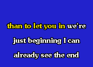 than to let you in we're
just beginning I can

already see the end