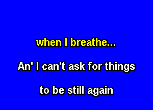 when I breathe...

An' I can't ask for things

to be still again