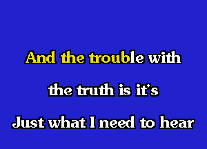 And the trouble with
the truth is it's

Just what I need to hear