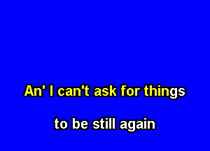 An' I can't ask for things

to be still again