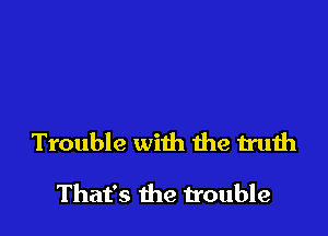 Trouble with he truth

That's the trouble