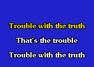Trouble with the truth
That's the trouble

Trouble with the truth
