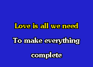 Love is all we need

To make everything

complete