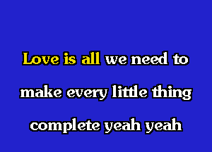 Love is all we need to
make every little thing

complete yeah yeah
