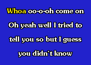 Whoa oo-o-oh come on
Oh yeah well I tried to
tell you so but I guess

you didn't know